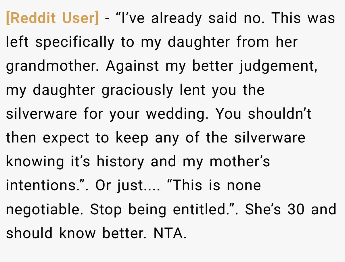 [Reddit User] − “I’ve already said no. This was left specifically to my daughter from her grandmother. Against my better judgement, my daughter graciously lent you the silverware for your wedding. You shouldn’t then expect to keep any of the silverware knowing it’s history and my mother’s intentions.”. Or just.... “This is none negotiable. Stop being entitled.”. She’s 30 and should know better. NTA.