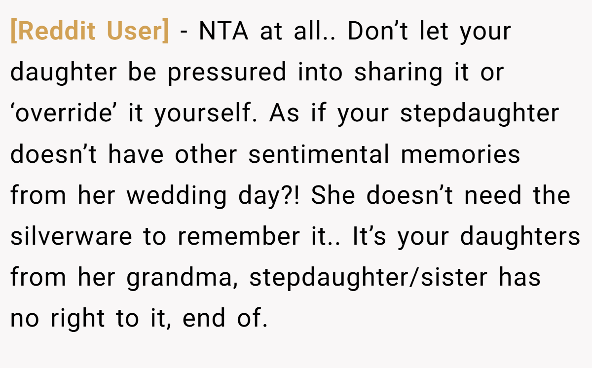 [Reddit User] − NTA at all.. Don’t let your daughter be pressured into sharing it or ‘override’ it yourself. As if your stepdaughter doesn’t have other sentimental memories from her wedding day?! She doesn’t need the silverware to remember it.. It’s your daughters from her grandma, stepdaughter/sister has no right to it, end of.