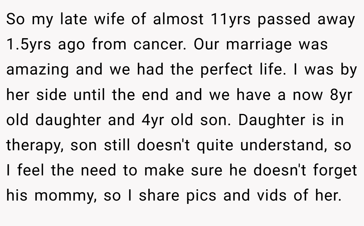 So my late wife of almost 11yrs passed away 1.5yrs ago from cancer. Our marriage was amazing and we had the perfect life. I was by her side until the end and we have a now 8yr old daughter and 4yr old son. Daughter is in therapy, son still doesn't quite understand, so I feel the need to make sure he doesn't forget his mommy, so I share pics and vids of her.