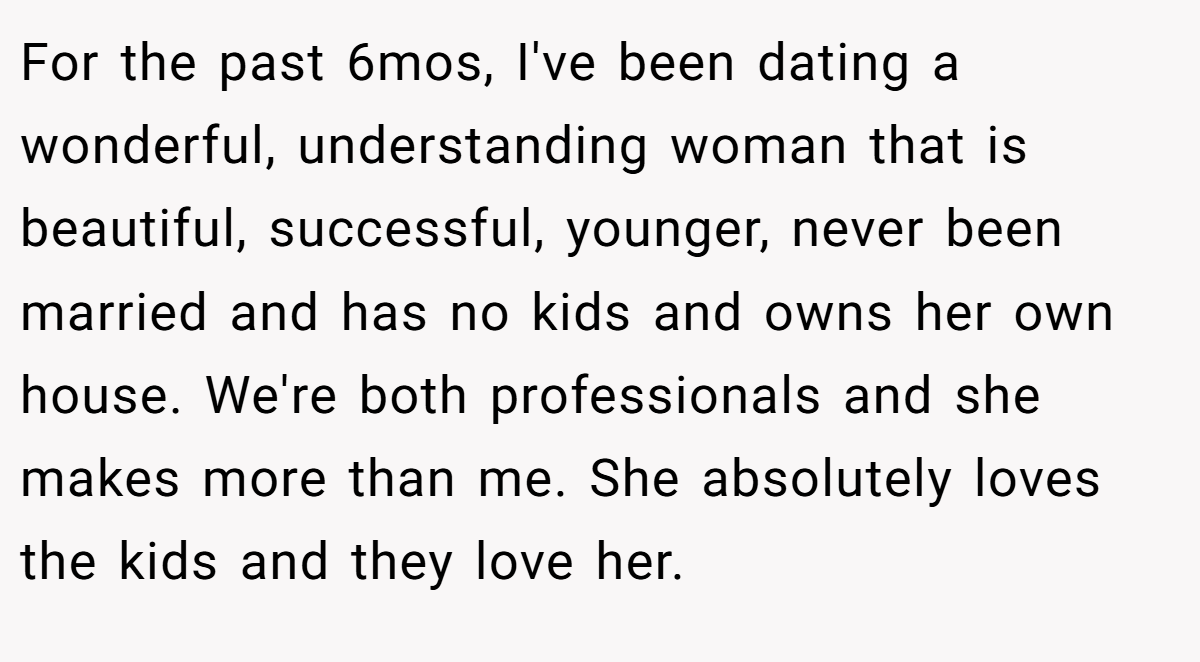 For the past 6mos, I've been dating a wonderful, understanding woman that is beautiful, successful, younger, never been married and has no kids and owns her own house. We're both professionals and she makes more than me. She absolutely loves the kids and they love her.