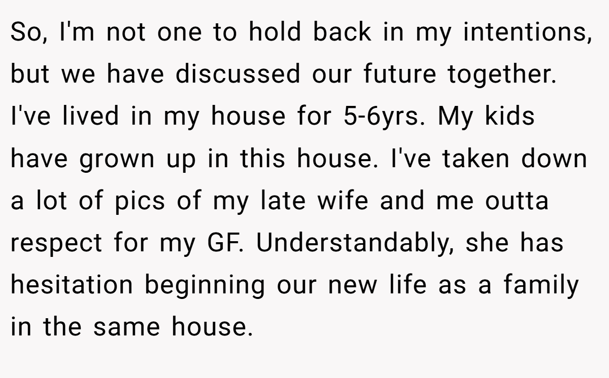 So, I'm not one to hold back in my intentions, but we have discussed our future together. I've lived in my house for 5-6yrs. My kids have grown up in this house. I've taken down a lot of pics of my late wife and me outta respect for my GF. Understandably, she has hesitation beginning our new life as a family in the same house.