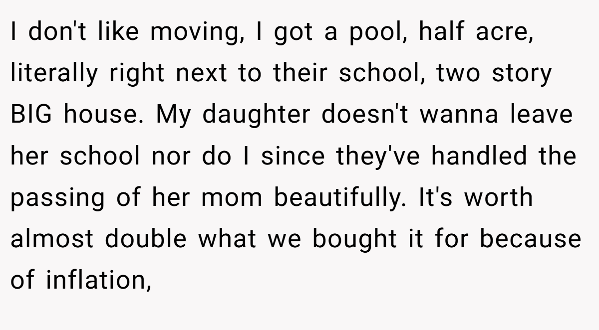 I don't like moving, I got a pool, half acre, literally right next to their school, two story BIG house. My daughter doesn't wanna leave her school nor do I since they've handled the passing of her mom beautifully. It's worth almost double what we bought it for because of inflation,