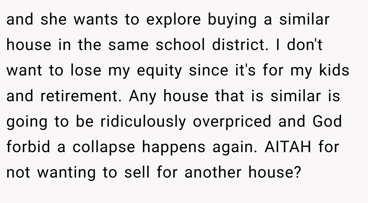and she wants to explore buying a similar house in the same school district. I don't want to lose my equity since it's for my kids and retirement. Any house that is similar is going to be ridiculously overpriced and God forbid a collapse happens again. AITAH for not wanting to sell for another house?