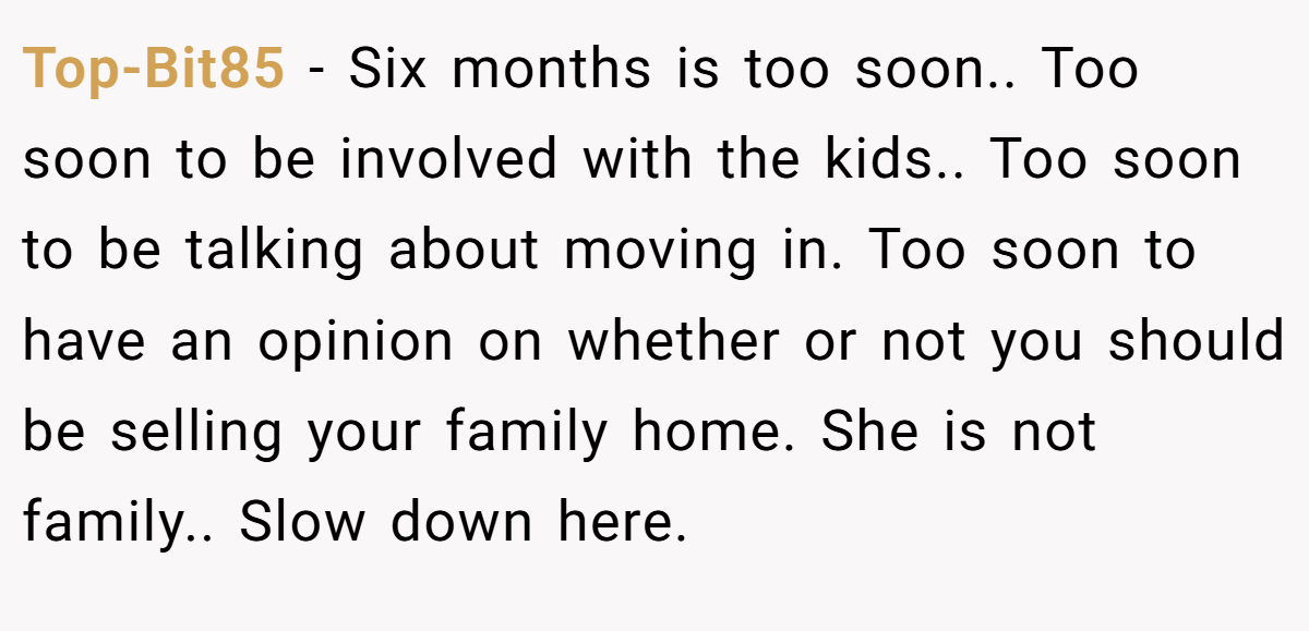Top-Bit85 - Six months is too soon.. Too soon to be involved with the kids.. Too soon to be talking about moving in. Too soon to have an opinion on whether or not you should be selling your family home. She is not family.. Slow down here.