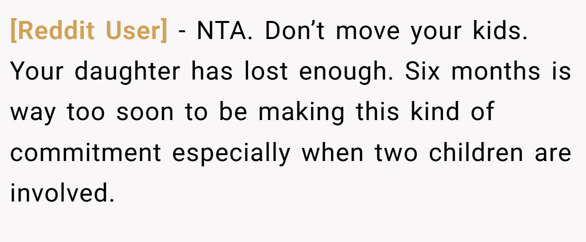[Reddit User] - NTA. Don’t move your kids. Your daughter has lost enough. Six months is way too soon to be making this kind of commitment especially when two children are involved.
