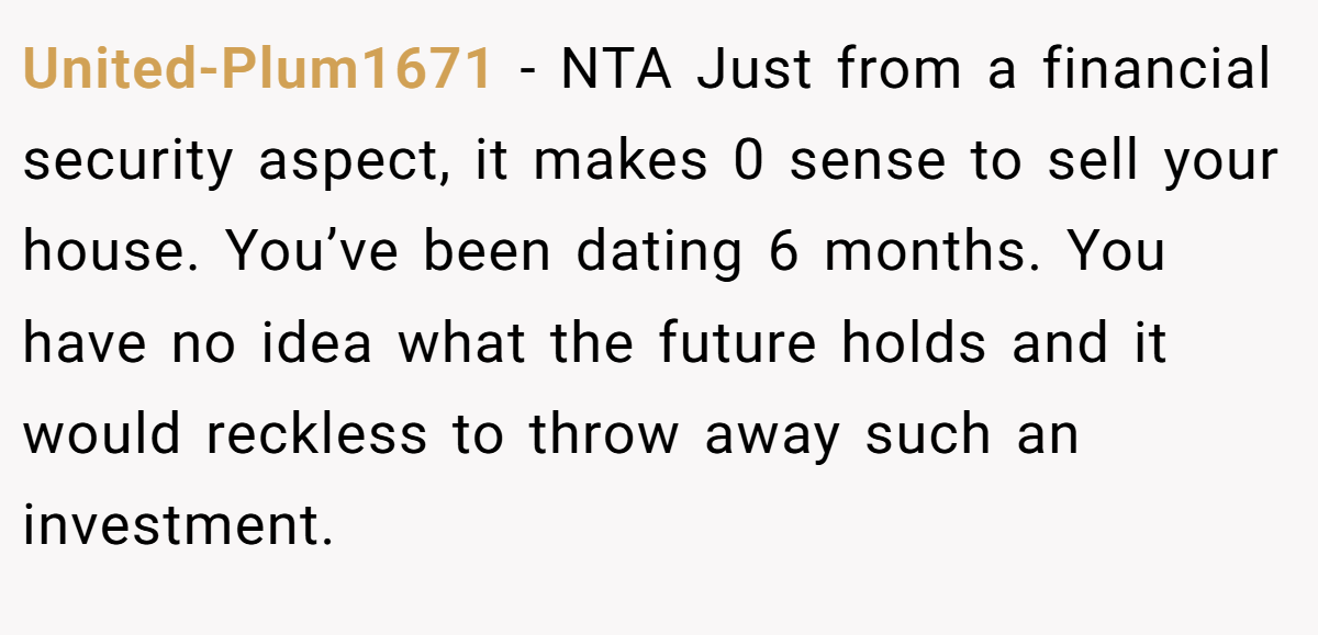 United-Plum1671 - NTA Just from a financial security aspect, it makes 0 sense to sell your house. You’ve been dating 6 months. You have no idea what the future holds and it would reckless to throw away such an investment.