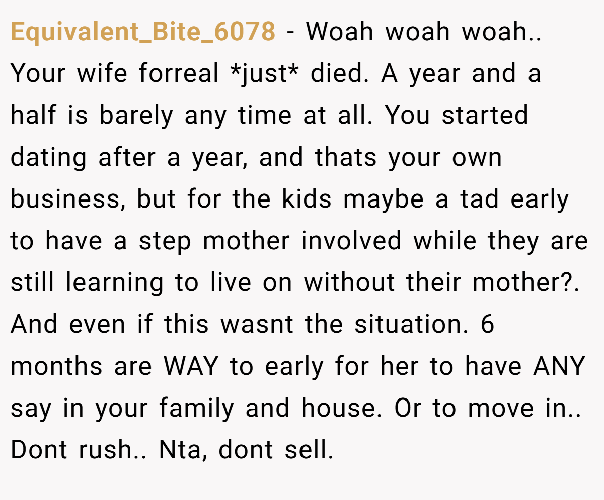 Equivalent_Bite_6078 - Woah woah woah.. Your wife forreal *just* died. A year and a half is barely any time at all. You started dating after a year, and thats your own business, but for the kids maybe a tad early to have a step mother involved while they are still learning to live on without their mother?. And even if this wasnt the situation. 6 months are WAY to early for her to have ANY say in your family and house. Or to move in.. Dont rush.. Nta, dont sell.