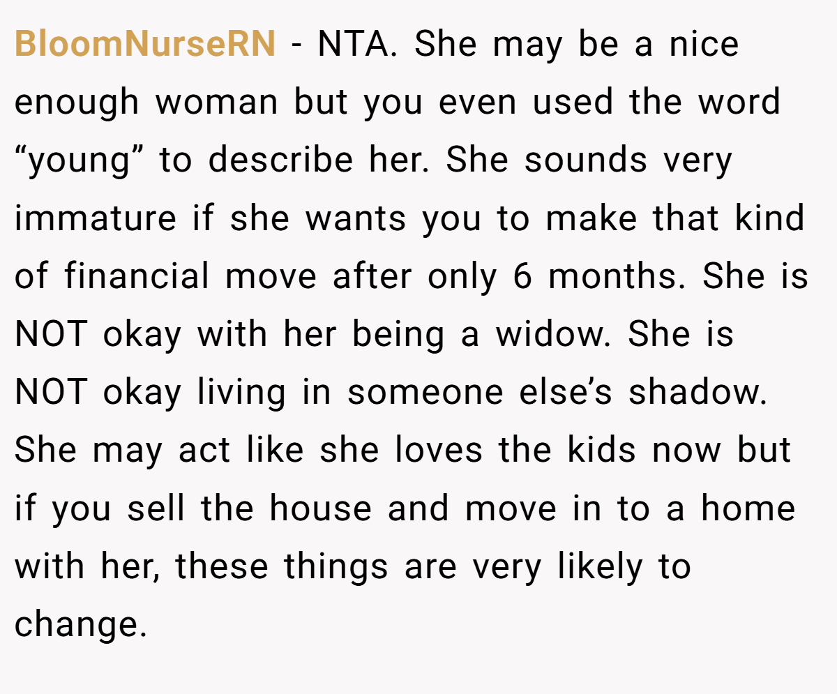 BloomNurseRN - NTA. She may be a nice enough woman but you even used the word “young” to describe her. She sounds very immature if she wants you to make that kind of financial move after only 6 months. She is NOT okay with her being a widow. She is NOT okay living in someone else’s shadow. She may act like she loves the kids now but if you sell the house and move in to a home with her, these things are very likely to change.