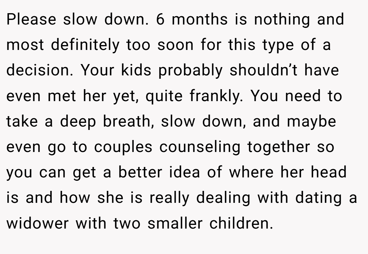 Please slow down. 6 months is nothing and most definitely too soon for this type of a decision. Your kids probably shouldn’t have even met her yet, quite frankly. You need to take a deep breath, slow down, and maybe even go to couples counseling together so you can get a better idea of where her head is and how she is really dealing with dating a widower with two smaller children.