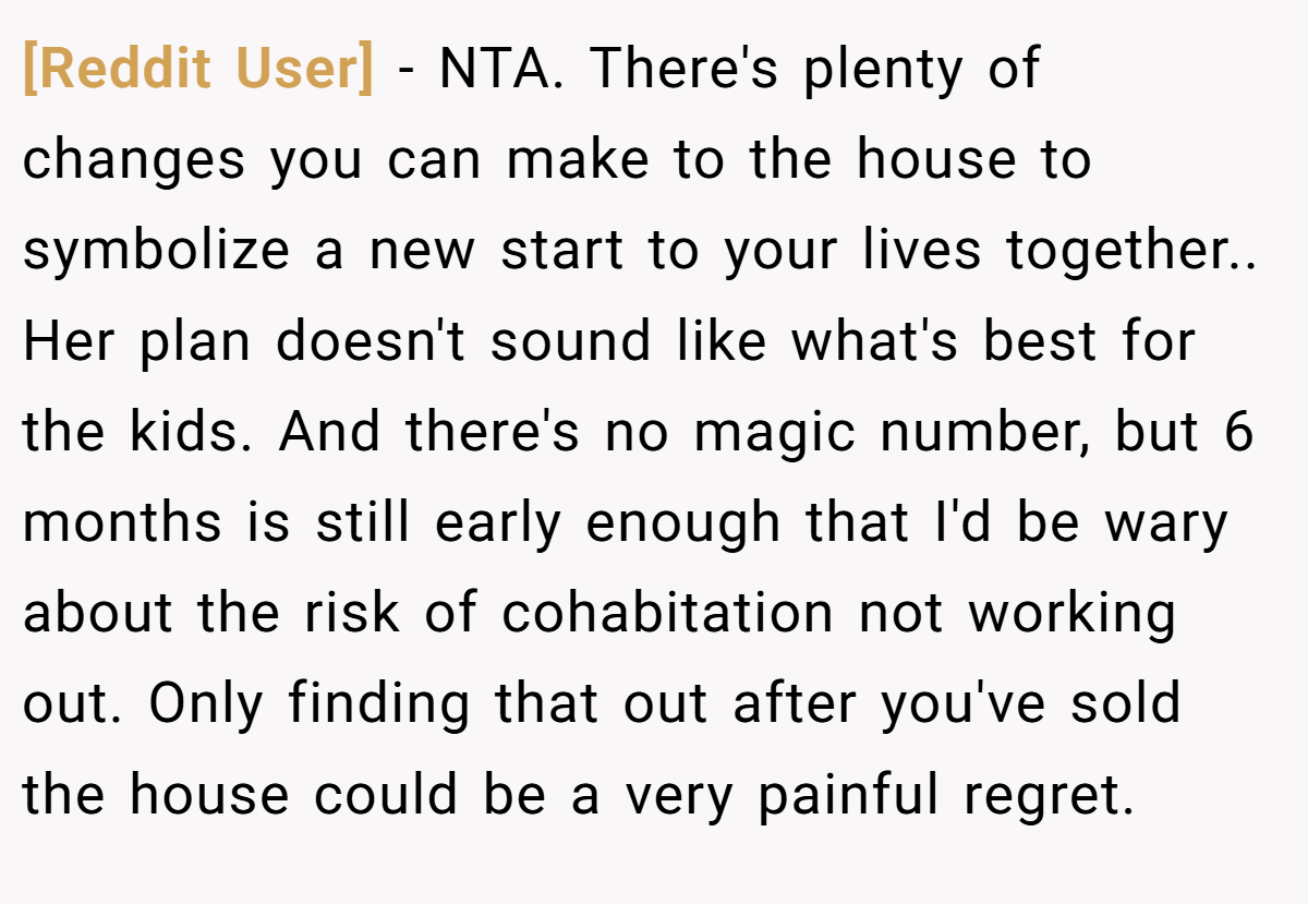 [Reddit User] - NTA. There's plenty of changes you can make to the house to symbolize a new start to your lives together.. Her plan doesn't sound like what's best for the kids. And there's no magic number, but 6 months is still early enough that I'd be wary about the risk of cohabitation not working out. Only finding that out after you've sold the house could be a very painful regret.