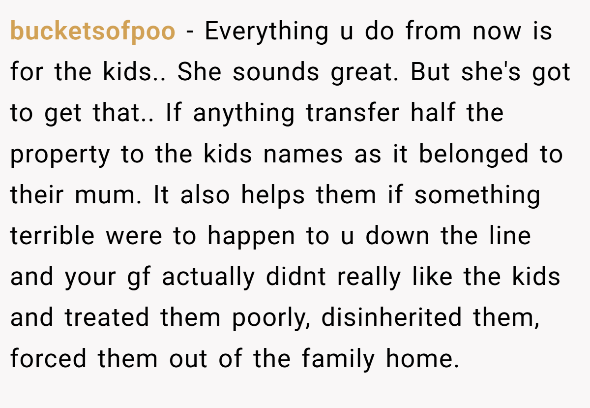 bucketsofpoo - Everything u do from now is for the kids.. She sounds great. But she's got to get that.. If anything transfer half the property to the kids names as it belonged to their mum. It also helps them if something terrible were to happen to u down the line and your gf actually didnt really like the kids and treated them poorly, disinherited them, forced them out of the family home.