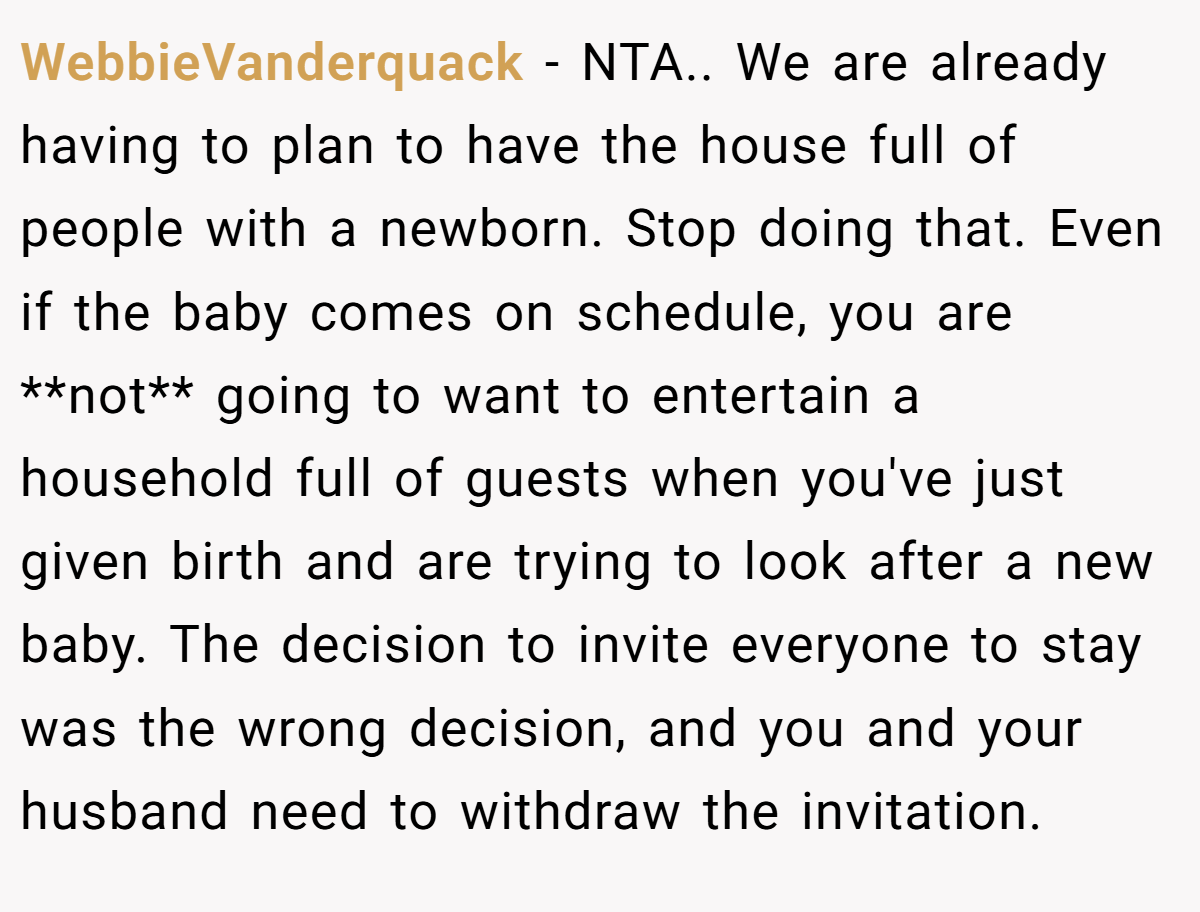 WebbieVanderquack − NTA.. We are already having to plan to have the house full of people with a newborn. Stop doing that. Even if the baby comes on schedule, you are **not** going to want to entertain a household full of guests when you've just given birth and are trying to look after a new baby. The decision to invite everyone to stay was the wrong decision, and you and your husband need to withdraw the invitation.