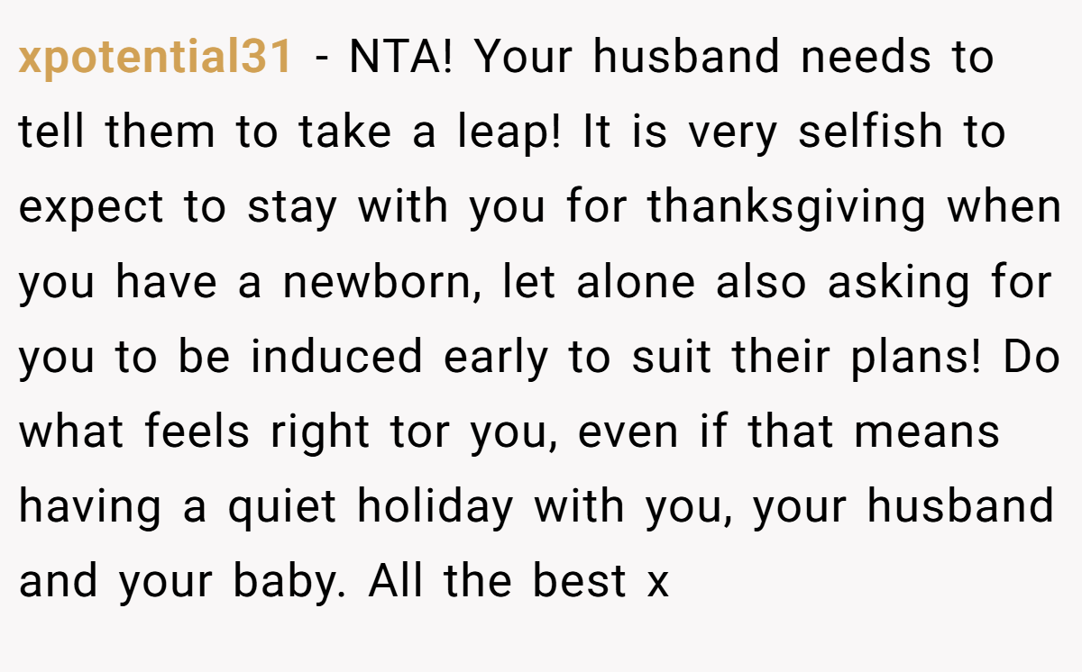xpotential31 − NTA! Your husband needs to tell them to take a leap! It is very selfish to expect to stay with you for thanksgiving when you have a newborn, let alone also asking for you to be induced early to suit their plans! Do what feels right tor you, even if that means having a quiet holiday with you, your husband and your baby. All the best x