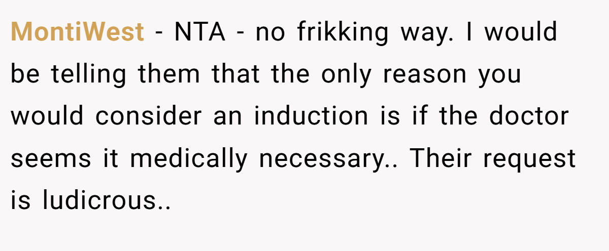 MontiWest − NTA - no frikking way. I would be telling them that the only reason you would consider an induction is if the doctor seems it medically necessary.. Their request is ludicrous..