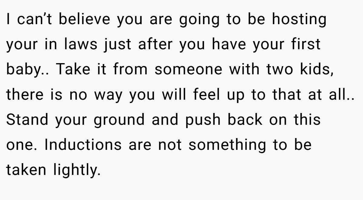 I can’t believe you are going to be hosting your in laws just after you have your first baby.. Take it from someone with two kids, there is no way you will feel up to that at all.. Stand your ground and push back on this one. Inductions are not something to be taken lightly.