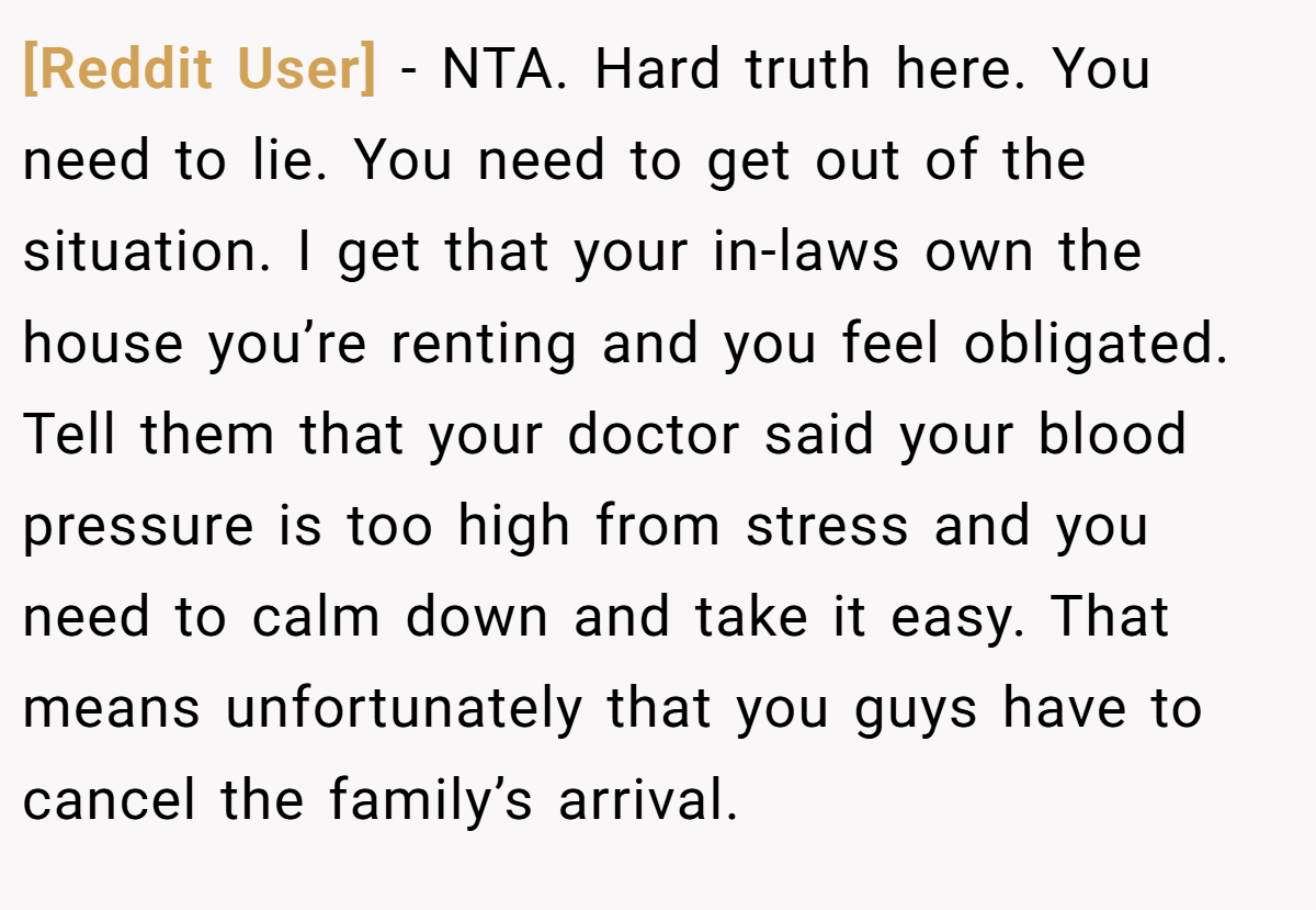 [Reddit User] − NTA. Hard truth here. You need to lie. You need to get out of the situation. I get that your in-laws own the house you’re renting and you feel obligated. Tell them that your doctor said your blood pressure is too high from stress and you need to calm down and take it easy. That means unfortunately that you guys have to cancel the family’s arrival.