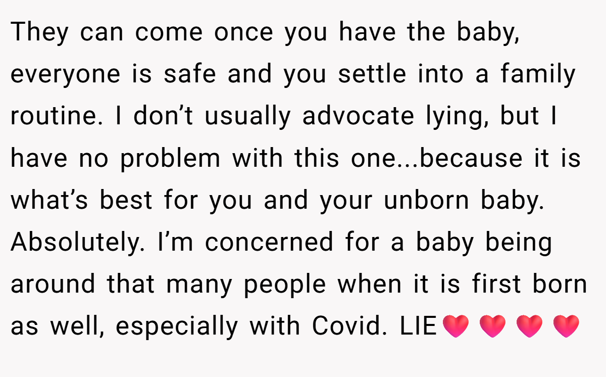 They can come once you have the baby, everyone is safe and you settle into a family routine. I don’t usually advocate lying, but I have no problem with this one...because it is what’s best for you and your unborn baby. Absolutely. I’m concerned for a baby being around that many people when it is first born as well, especially with Covid. LIE❤️❤️❤️❤️