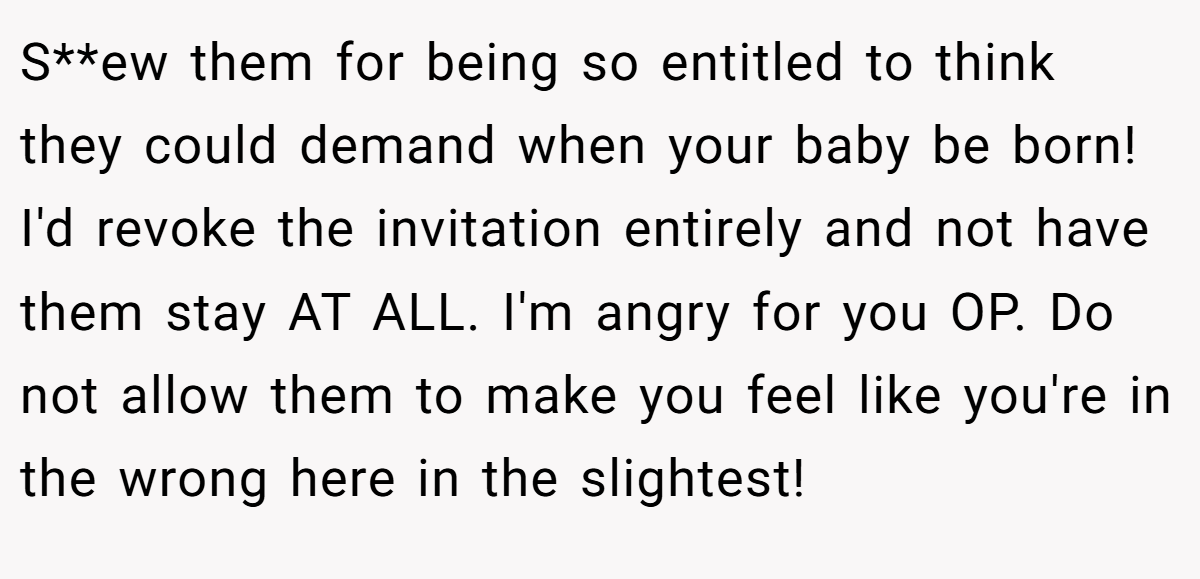 S**ew them for being so entitled to think they could demand when your baby be born! I'd revoke the invitation entirely and not have them stay AT ALL. I'm angry for you OP. Do not allow them to make you feel like you're in the wrong here in the slightest!