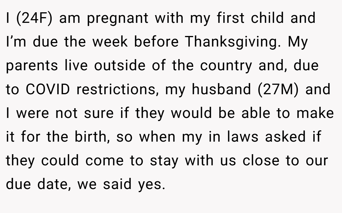 I (24F) am pregnant with my first child and I’m due the week before Thanksgiving. My parents live outside of the country and, due to COVID restrictions, my husband (27M) and I were not sure if they would be able to make it for the birth, so when my in laws asked if they could come to stay with us close to our due date, we said yes.