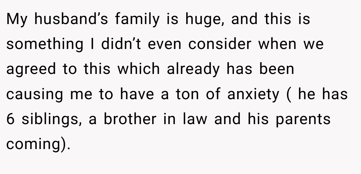 My husband’s family is huge, and this is something I didn’t even consider when we agreed to this which already has been causing me to have a ton of anxiety ( he has 6 siblings, a brother in law and his parents coming).
