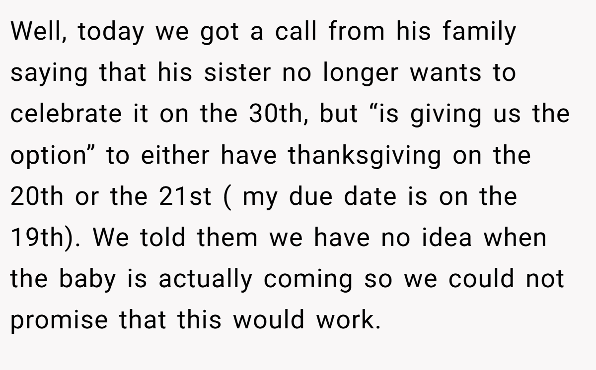 Well, today we got a call from his family saying that his sister no longer wants to celebrate it on the 30th, but “is giving us the option” to either have thanksgiving on the 20th or the 21st ( my due date is on the 19th). We told them we have no idea when the baby is actually coming so we could not promise that this would work.