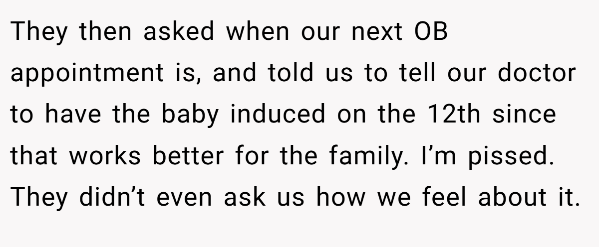 They then asked when our next OB appointment is, and told us to tell our doctor to have the baby induced on the 12th since that works better for the family. I’m pissed. They didn’t even ask us how we feel about it.