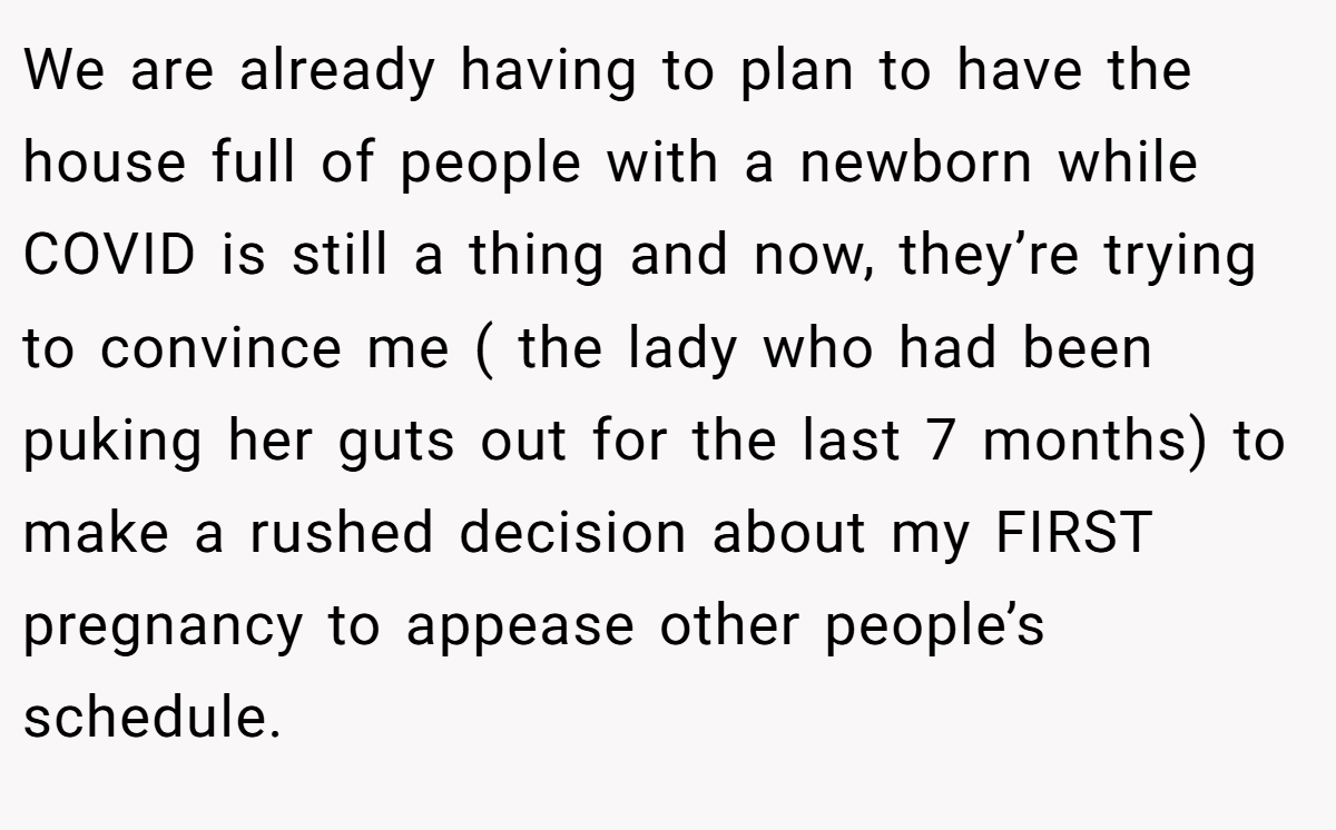 We are already having to plan to have the house full of people with a newborn while COVID is still a thing and now, they’re trying to convince me ( the lady who had been puking her guts out for the last 7 months) to make a rushed decision about my FIRST pregnancy to appease other people’s schedule.
