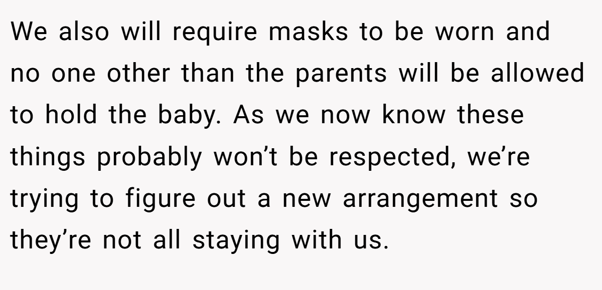 We also will require masks to be worn and no one other than the parents will be allowed to hold the baby. As we now know these things probably won’t be respected, we’re trying to figure out a new arrangement so they’re not all staying with us.
