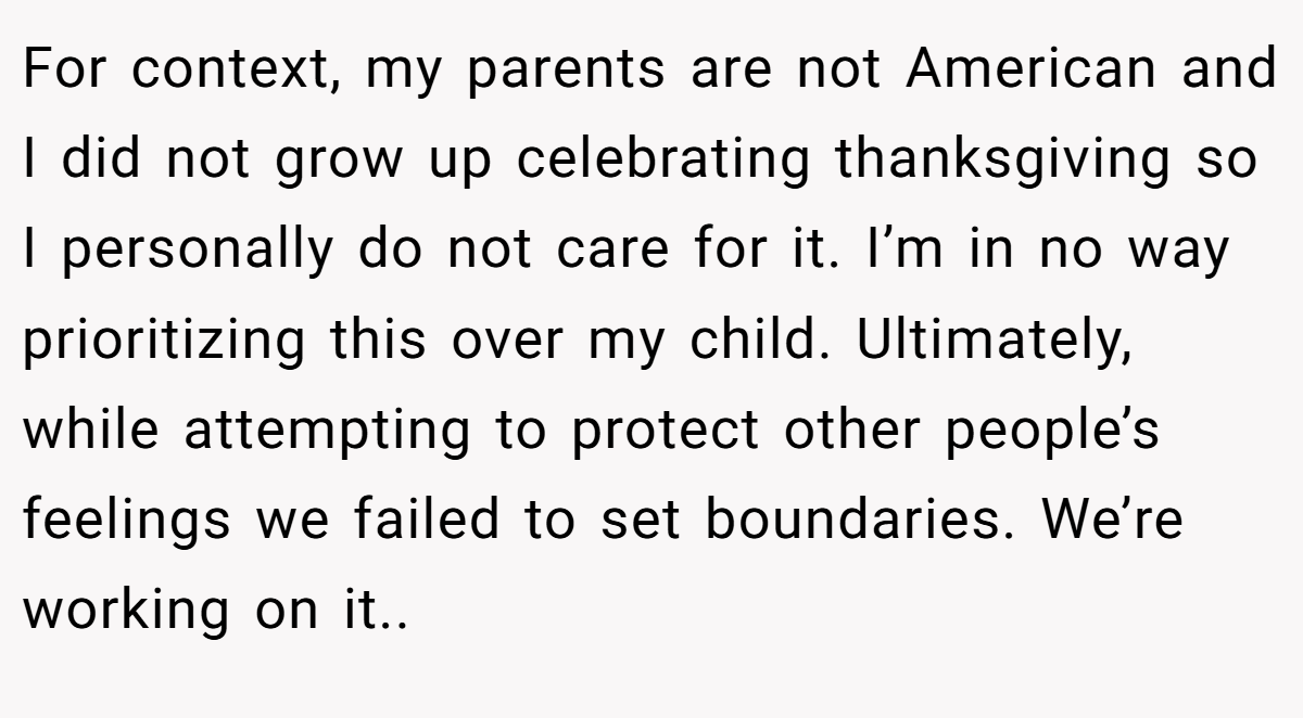 For context, my parents are not American and I did not grow up celebrating thanksgiving so I personally do not care for it. I’m in no way prioritizing this over my child. Ultimately, while attempting to protect other people’s feelings we failed to set boundaries. We’re working on it..