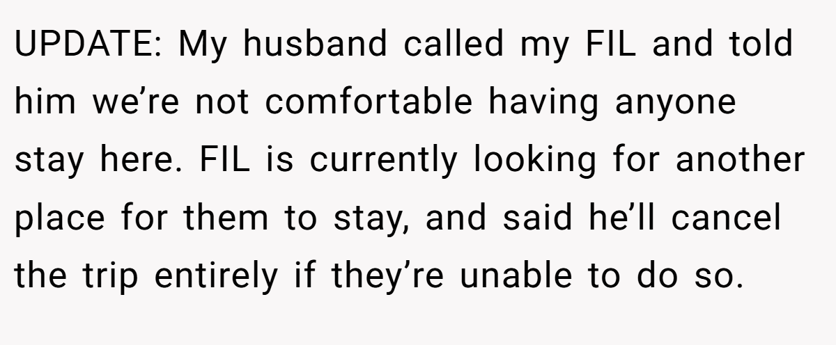 UPDATE: My husband called my FIL and told him we’re not comfortable having anyone stay here. FIL is currently looking for another place for them to stay, and said he’ll cancel the trip entirely if they’re unable to do so.