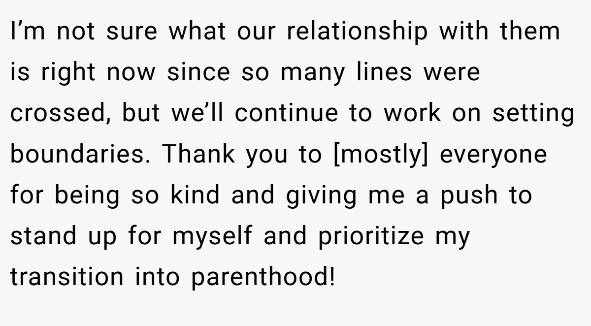 I’m not sure what our relationship with them is right now since so many lines were crossed, but we’ll continue to work on setting boundaries. Thank you to [mostly] everyone for being so kind and giving me a push to stand up for myself and prioritize my transition into parenthood!