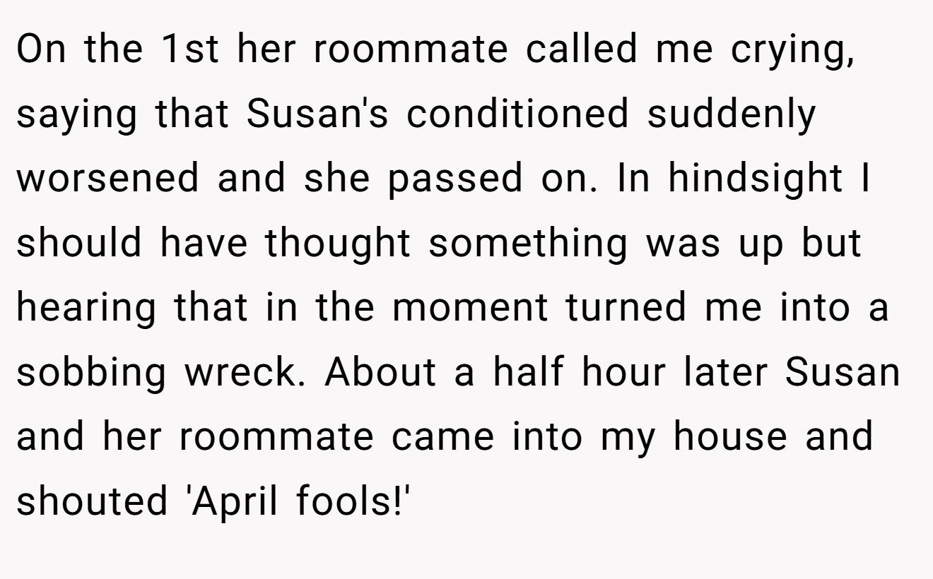 On the 1st her roommate called me crying, saying that Susan's conditioned suddenly worsened and she passed on. In hindsight I should have thought something was up but hearing that in the moment turned me into a sobbing wreck. About a half hour later Susan and her roommate came into my house and shouted 'April fools!'