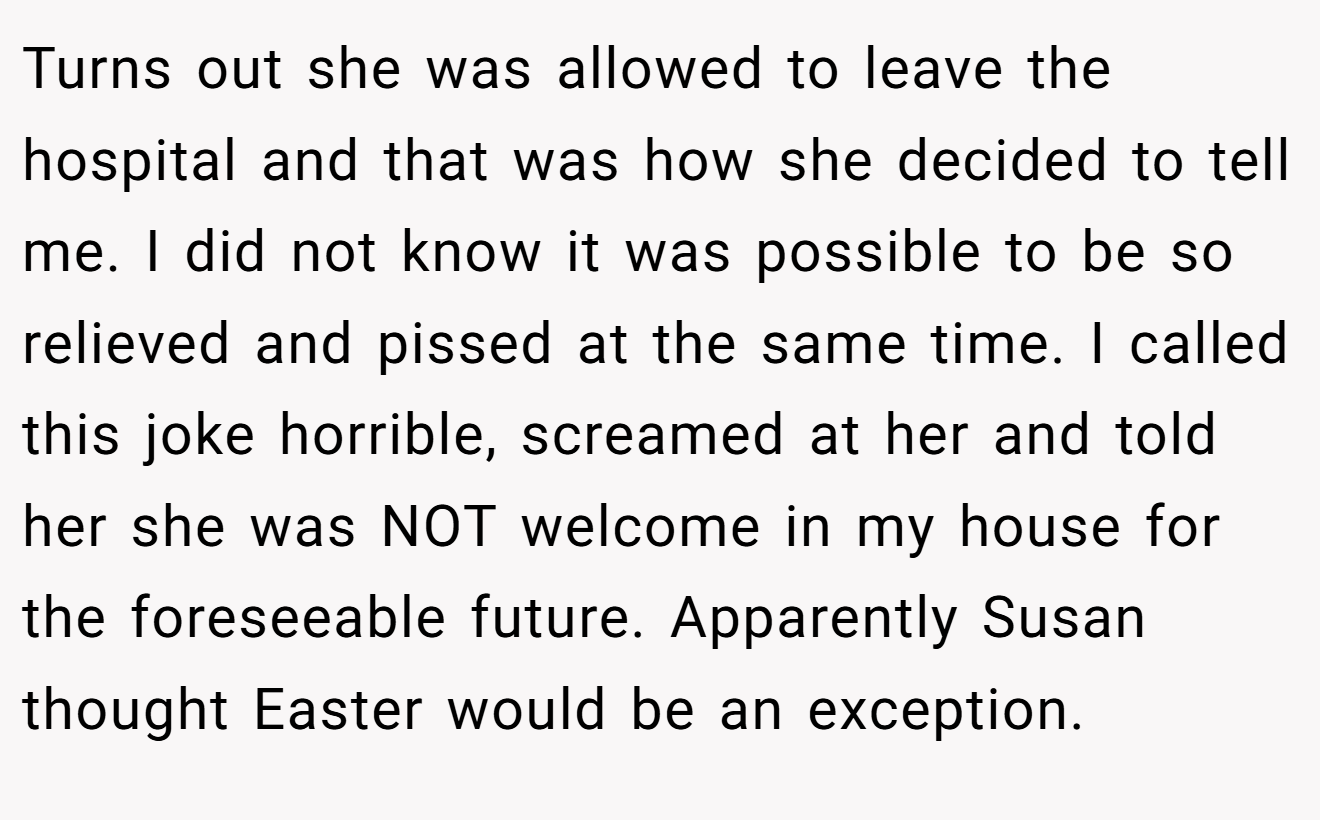 Turns out she was allowed to leave the hospital and that was how she decided to tell me. I did not know it was possible to be so relieved and pissed at the same time. I called this joke horrible, screamed at her and told her she was NOT welcome in my house for the foreseeable future. Apparently Susan thought Easter would be an exception.