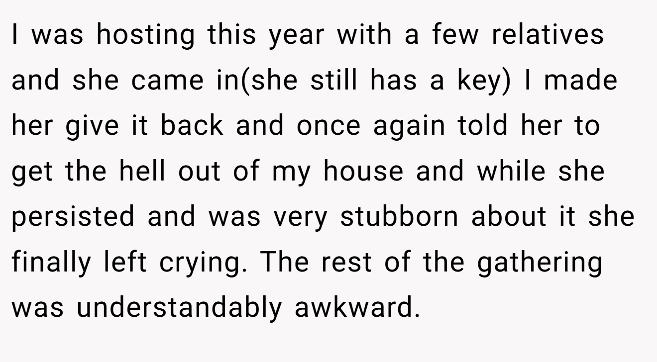 I was hosting this year with a few relatives and she came in(she still has a key) I made her give it back and once again told her to get the hell out of my house and while she persisted and was very stubborn about it she finally left crying. The rest of the gathering was understandably awkward.