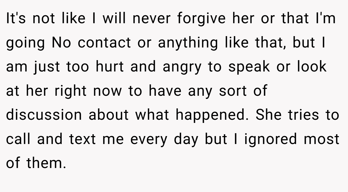 It's not like I will never forgive her or that I'm going No contact or anything like that, but I am just too hurt and angry to speak or look at her right now to have any sort of discussion about what happened. She tries to call and text me every day but I ignored most of them.