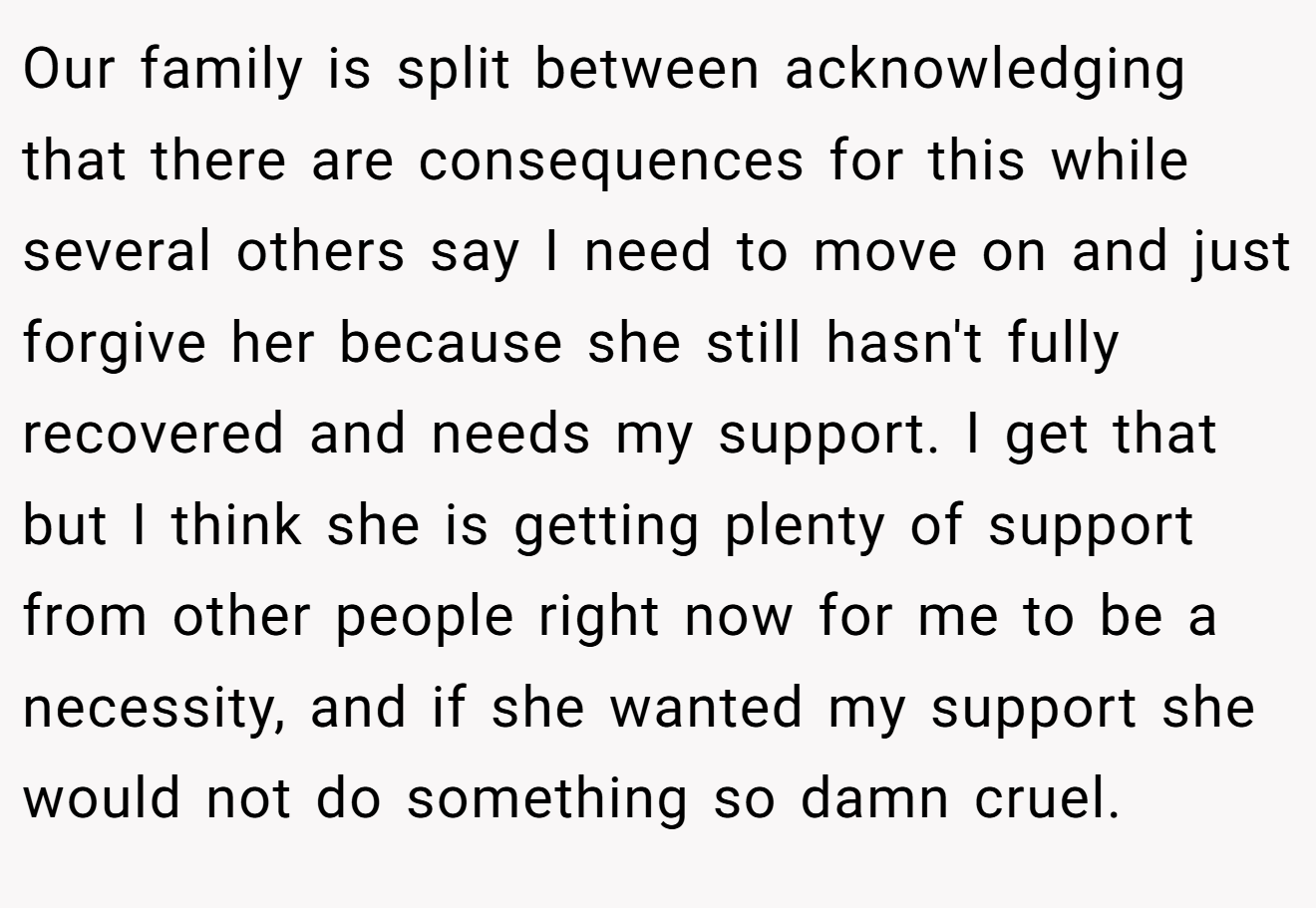 Our family is split between acknowledging that there are consequences for this while several others say I need to move on and just forgive her because she still hasn't fully recovered and needs my support. I get that but I think she is getting plenty of support from other people right now for me to be a necessity, and if she wanted my support she would not do something so damn cruel.