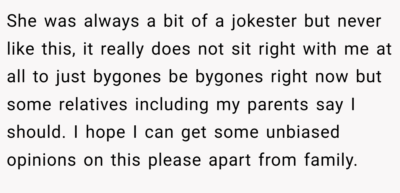 She was always a bit of a jokester but never like this, it really does not sit right with me at all to just bygones be bygones right now but some relatives including my parents say I should. I hope I can get some unbiased opinions on this please apart from family.