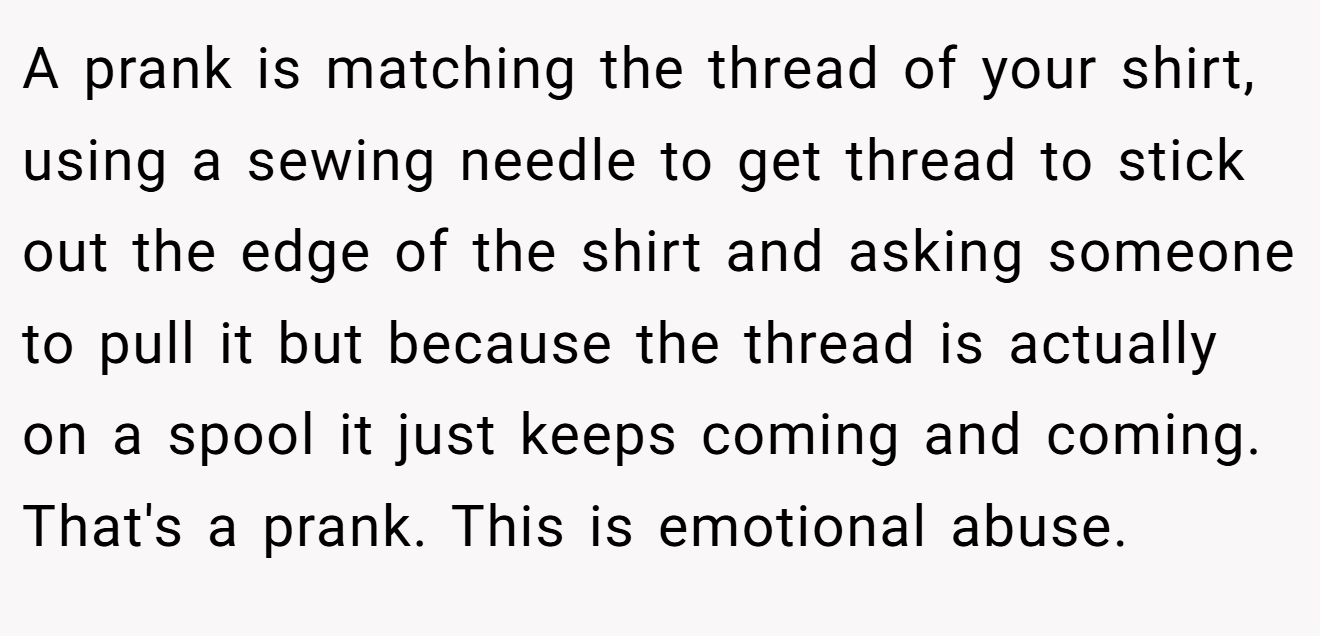 A prank is matching the thread of your shirt, using a sewing needle to get thread to stick out the edge of the shirt and asking someone to pull it but because the thread is actually on a spool it just keeps coming and coming. That's a prank. This is emotional abuse.