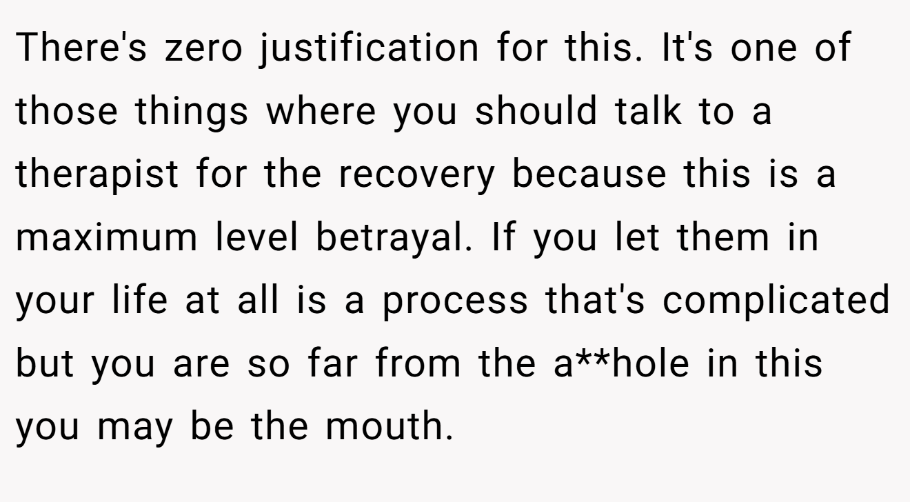There's zero justification for this. It's one of those things where you should talk to a therapist for the recovery because this is a maximum level betrayal. If you let them in your life at all is a process that's complicated but you are so far from the a**hole in this you may be the mouth.
