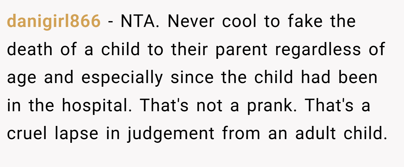 danigirl866 - NTA. Never cool to fake the death of a child to their parent regardless of age and especially since the child had been in the hospital. That's not a prank. That's a cruel lapse in judgement from an adult child.