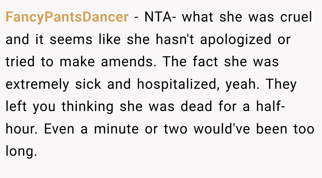 FancyPantsDancer - NTA- what she was cruel and it seems like she hasn't apologized or tried to make amends. The fact she was extremely sick and hospitalized, yeah. They left you thinking she was dead for a half-hour. Even a minute or two would've been too long.