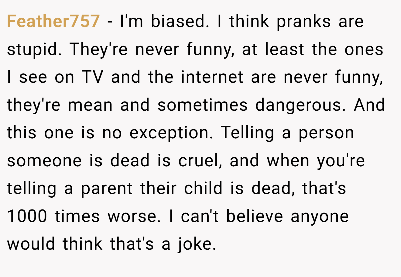 Feather757 - I'm biased. I think pranks are stupid. They're never funny, at least the ones I see on TV and the internet are never funny, they're mean and sometimes dangerous. And this one is no exception. Telling a person someone is dead is cruel, and when you're telling a parent their child is dead, that's 1000 times worse. I can't believe anyone would think that's a joke.
