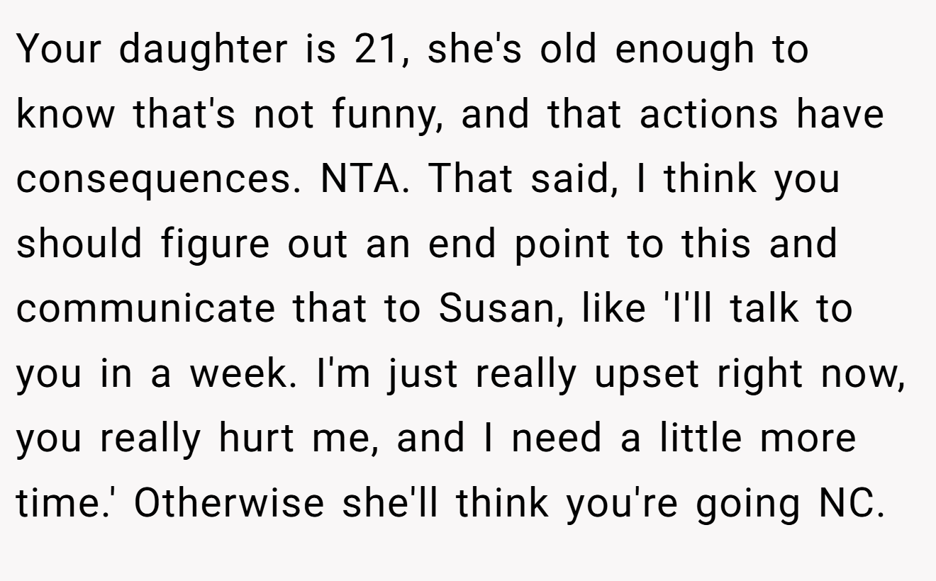 Your daughter is 21, she's old enough to know that's not funny, and that actions have consequences. NTA. That said, I think you should figure out an end point to this and communicate that to Susan, like 'I'll talk to you in a week. I'm just really upset right now, you really hurt me, and I need a little more time.' Otherwise she'll think you're going NC.