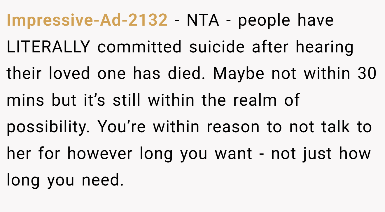 Impressive-Ad-2132 - NTA - people have LITERALLY committed suicide after hearing their loved one has died. Maybe not within 30 mins but it’s still within the realm of possibility. You’re within reason to not talk to her for however long you want - not just how long you need.