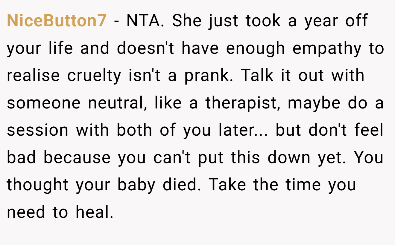 NiceButton7 - NTA. She just took a year off your life and doesn't have enough empathy to realise cruelty isn't a prank. Talk it out with someone neutral, like a therapist, maybe do a session with both of you later... but don't feel bad because you can't put this down yet. You thought your baby died. Take the time you need to heal.