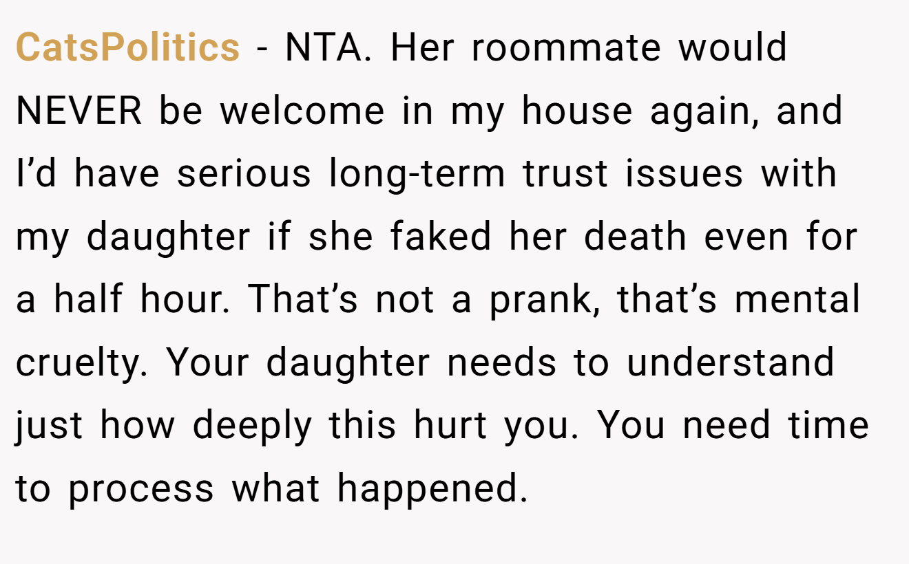CatsPolitics - NTA. Her roommate would NEVER be welcome in my house again, and I’d have serious long-term trust issues with my daughter if she faked her death even for a half hour. That’s not a prank, that’s mental cruelty. Your daughter needs to understand just how deeply this hurt you. You need time to process what happened.