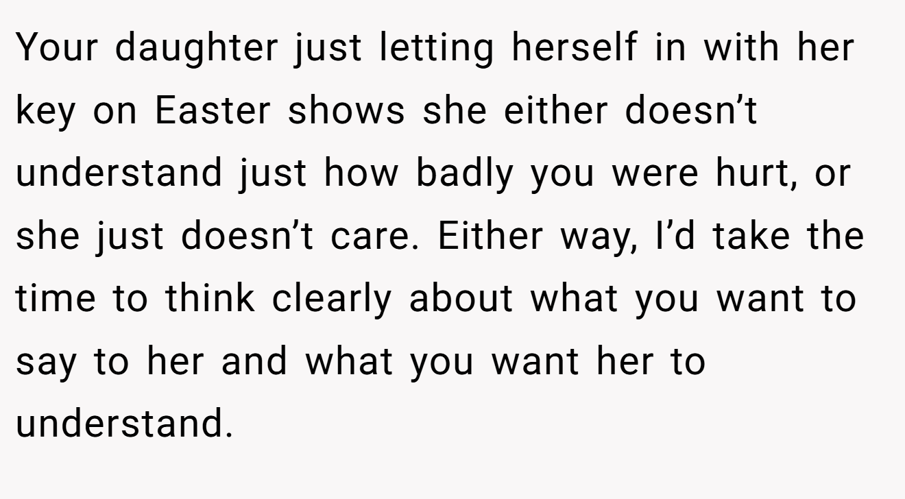 Your daughter just letting herself in with her key on Easter shows she either doesn’t understand just how badly you were hurt, or she just doesn’t care. Either way, I’d take the time to think clearly about what you want to say to her and what you want her to understand.