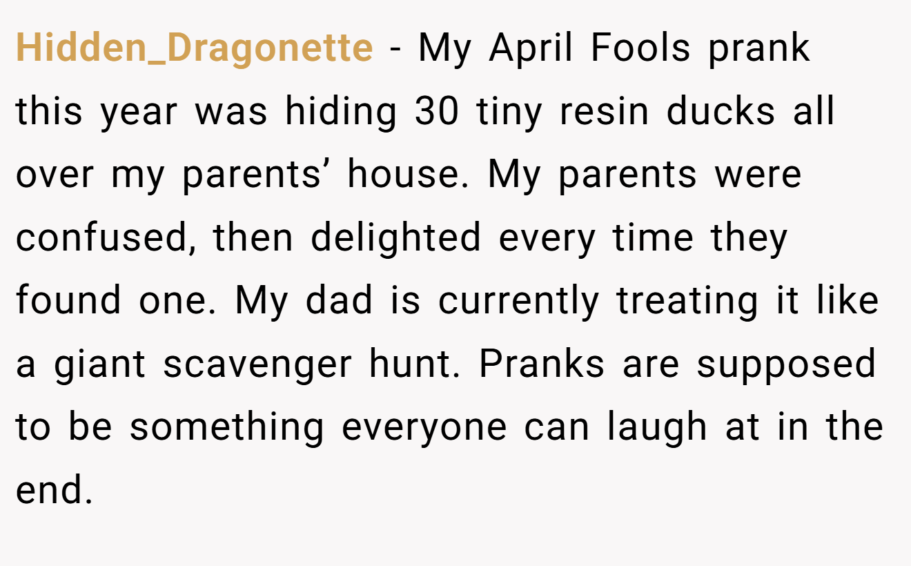 Hidden_Dragonette - My April Fools prank this year was hiding 30 tiny resin ducks all over my parents’ house. My parents were confused, then delighted every time they found one. My dad is currently treating it like a giant scavenger hunt. Pranks are supposed to be something everyone can laugh at in the end.