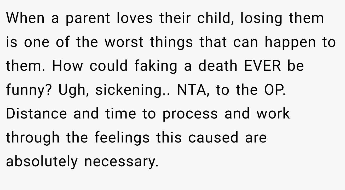 When a parent loves their child, losing them is one of the worst things that can happen to them. How could faking a death EVER be funny? Ugh, sickening.. NTA, to the OP. Distance and time to process and work through the feelings this caused are absolutely necessary.
