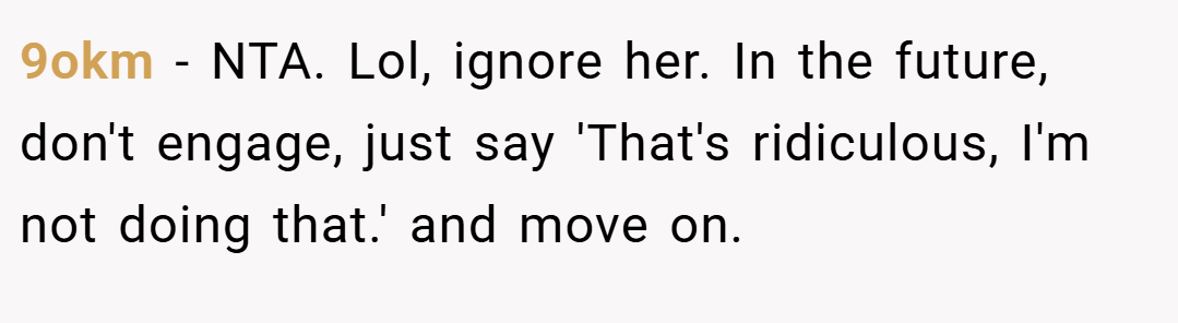 9okm − NTA. Lol, ignore her. In the future, don't engage, just say 'That's ridiculous, I'm not doing that.' and move on.